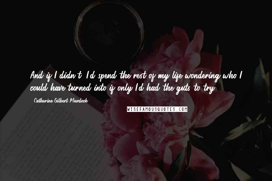 Catherine Gilbert Murdock Quotes: And if I didn't, I'd spend the rest of my life wondering who I could have turned into if only I'd had the guts to try.