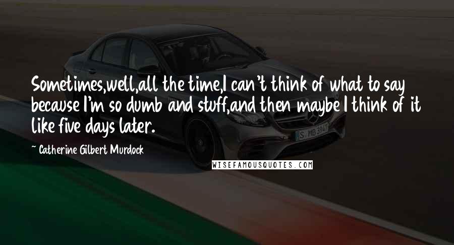 Catherine Gilbert Murdock Quotes: Sometimes,well,all the time,I can't think of what to say because I'm so dumb and stuff,and then maybe I think of it like five days later.