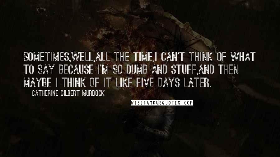 Catherine Gilbert Murdock Quotes: Sometimes,well,all the time,I can't think of what to say because I'm so dumb and stuff,and then maybe I think of it like five days later.