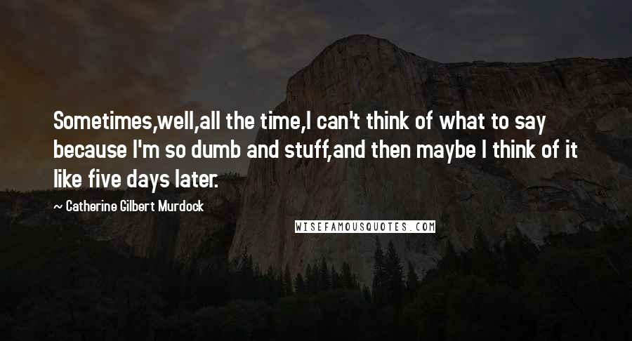 Catherine Gilbert Murdock Quotes: Sometimes,well,all the time,I can't think of what to say because I'm so dumb and stuff,and then maybe I think of it like five days later.