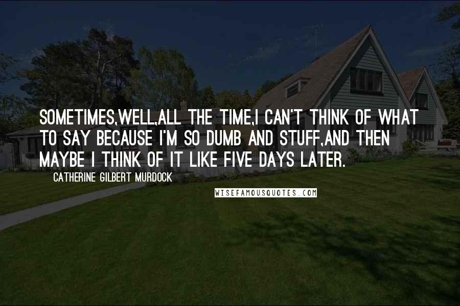 Catherine Gilbert Murdock Quotes: Sometimes,well,all the time,I can't think of what to say because I'm so dumb and stuff,and then maybe I think of it like five days later.