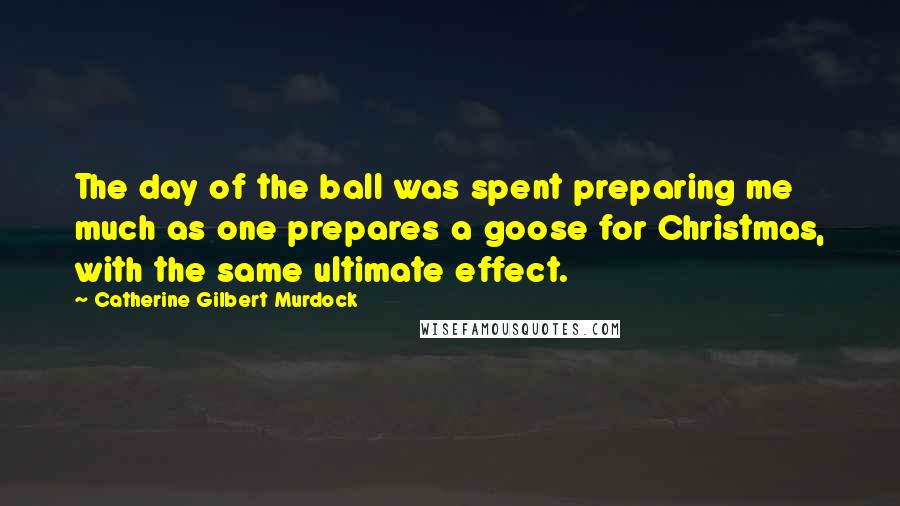 Catherine Gilbert Murdock Quotes: The day of the ball was spent preparing me much as one prepares a goose for Christmas, with the same ultimate effect.