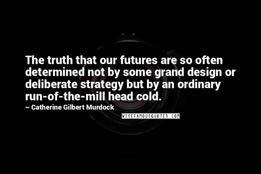 Catherine Gilbert Murdock Quotes: The truth that our futures are so often determined not by some grand design or deliberate strategy but by an ordinary run-of-the-mill head cold.