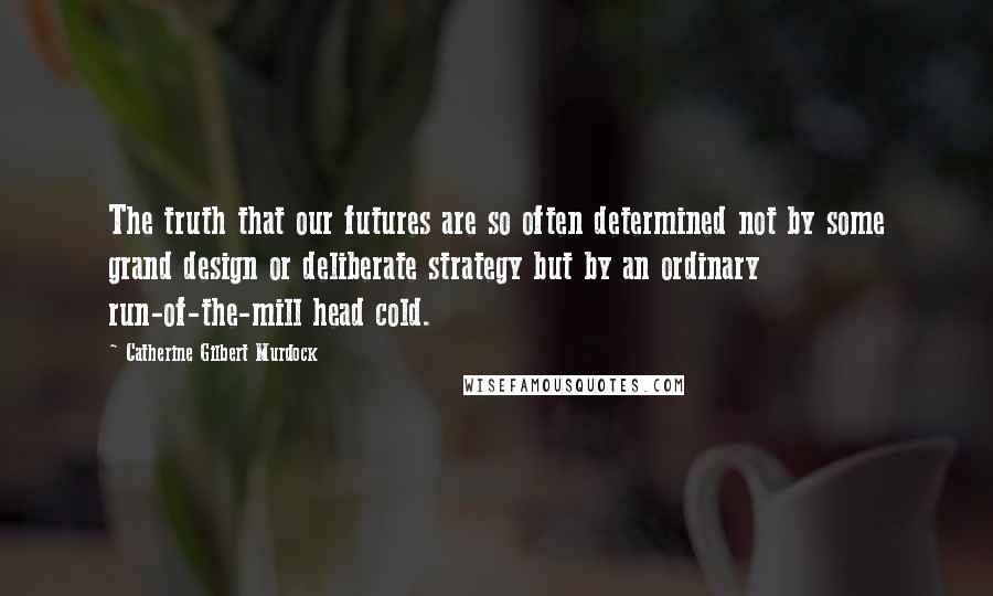 Catherine Gilbert Murdock Quotes: The truth that our futures are so often determined not by some grand design or deliberate strategy but by an ordinary run-of-the-mill head cold.