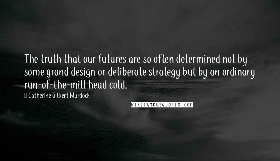 Catherine Gilbert Murdock Quotes: The truth that our futures are so often determined not by some grand design or deliberate strategy but by an ordinary run-of-the-mill head cold.