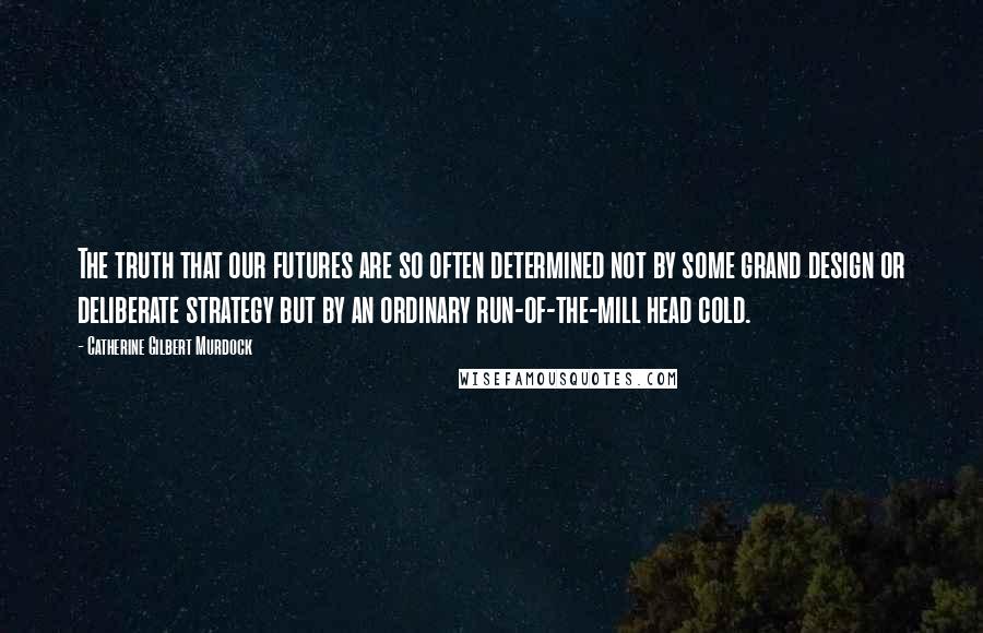 Catherine Gilbert Murdock Quotes: The truth that our futures are so often determined not by some grand design or deliberate strategy but by an ordinary run-of-the-mill head cold.