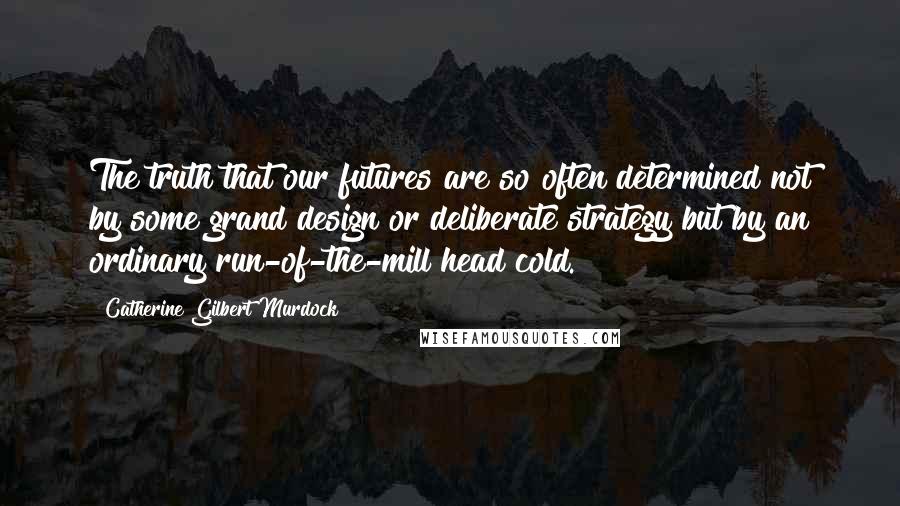 Catherine Gilbert Murdock Quotes: The truth that our futures are so often determined not by some grand design or deliberate strategy but by an ordinary run-of-the-mill head cold.