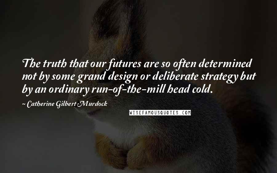 Catherine Gilbert Murdock Quotes: The truth that our futures are so often determined not by some grand design or deliberate strategy but by an ordinary run-of-the-mill head cold.