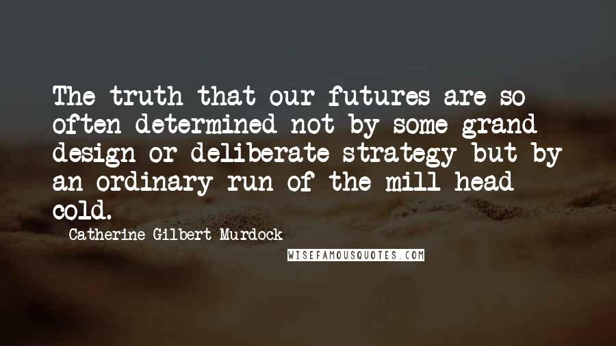 Catherine Gilbert Murdock Quotes: The truth that our futures are so often determined not by some grand design or deliberate strategy but by an ordinary run-of-the-mill head cold.