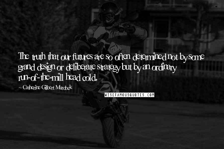 Catherine Gilbert Murdock Quotes: The truth that our futures are so often determined not by some grand design or deliberate strategy but by an ordinary run-of-the-mill head cold.