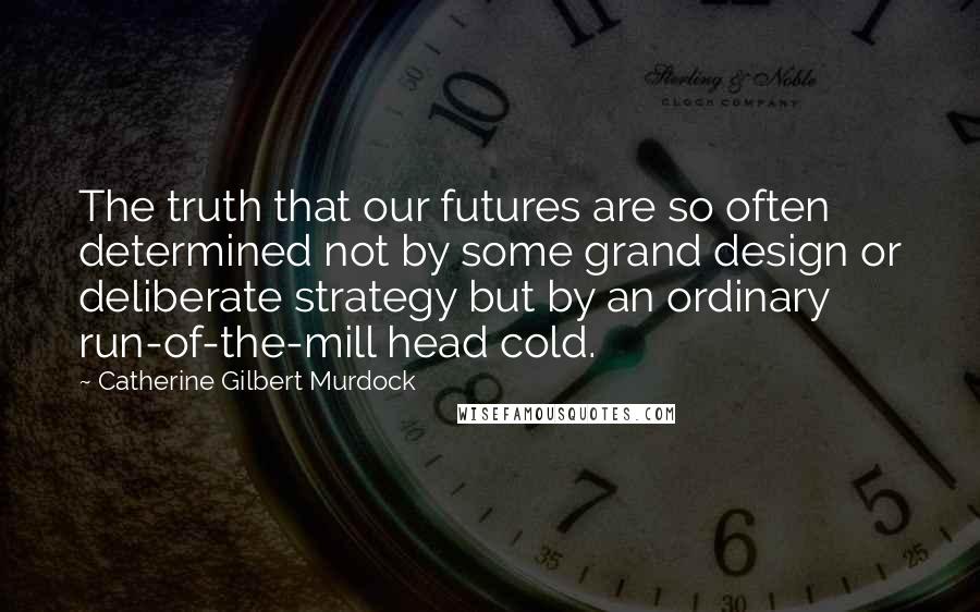 Catherine Gilbert Murdock Quotes: The truth that our futures are so often determined not by some grand design or deliberate strategy but by an ordinary run-of-the-mill head cold.