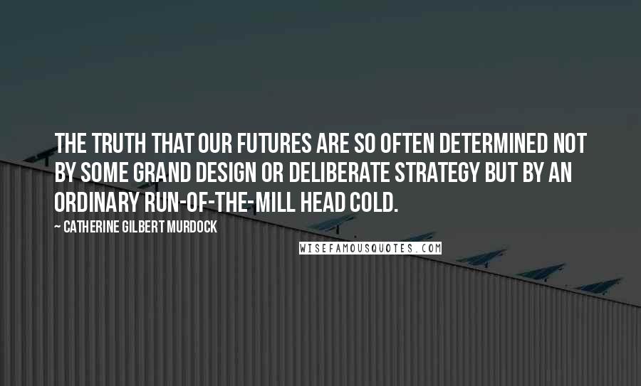 Catherine Gilbert Murdock Quotes: The truth that our futures are so often determined not by some grand design or deliberate strategy but by an ordinary run-of-the-mill head cold.