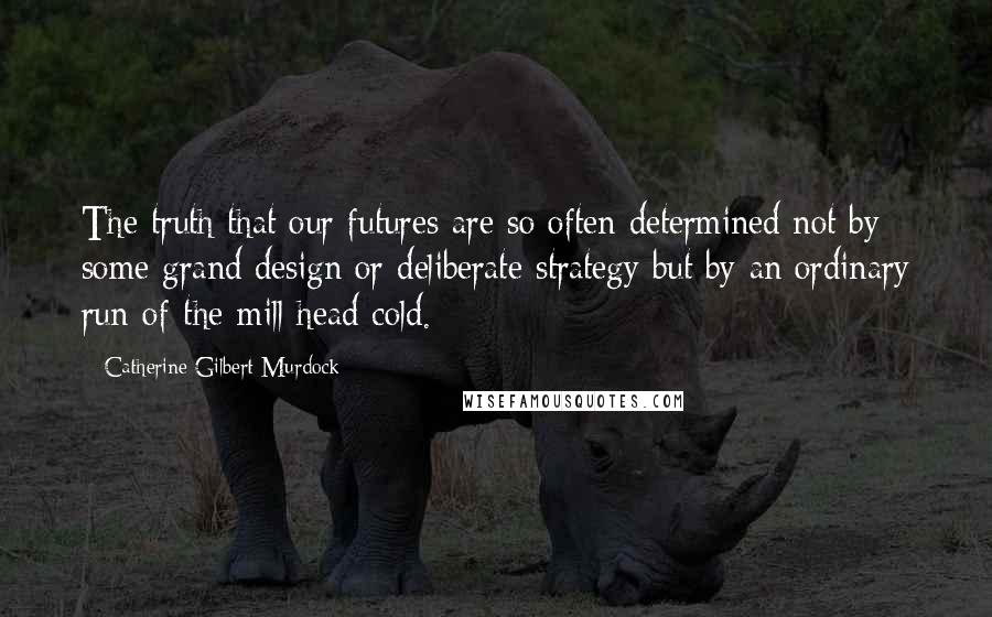 Catherine Gilbert Murdock Quotes: The truth that our futures are so often determined not by some grand design or deliberate strategy but by an ordinary run-of-the-mill head cold.