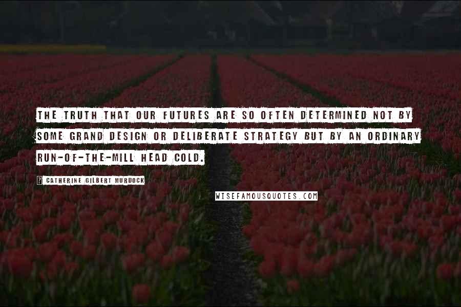 Catherine Gilbert Murdock Quotes: The truth that our futures are so often determined not by some grand design or deliberate strategy but by an ordinary run-of-the-mill head cold.