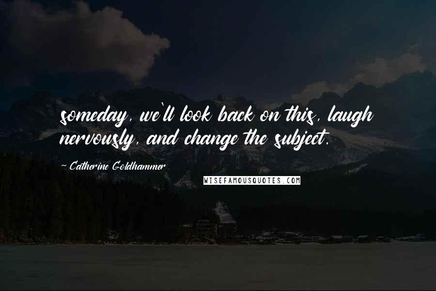 Catherine Goldhammer Quotes: someday, we'll look back on this, laugh nervously, and change the subject.