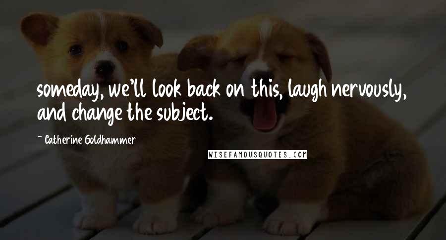 Catherine Goldhammer Quotes: someday, we'll look back on this, laugh nervously, and change the subject.