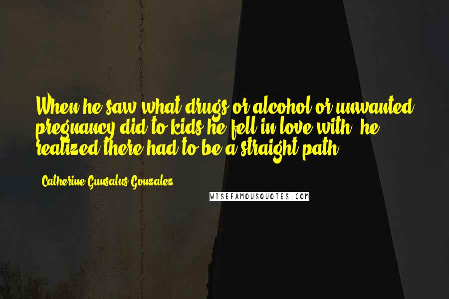 Catherine Gunsalus Gonzalez Quotes: When he saw what drugs or alcohol or unwanted pregnancy did to kids he fell in love with, he realized there had to be a straight path