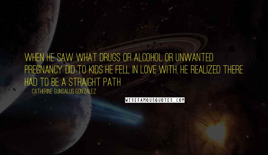 Catherine Gunsalus Gonzalez Quotes: When he saw what drugs or alcohol or unwanted pregnancy did to kids he fell in love with, he realized there had to be a straight path