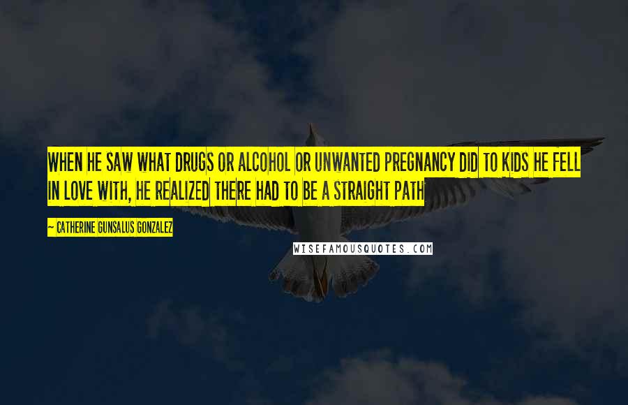 Catherine Gunsalus Gonzalez Quotes: When he saw what drugs or alcohol or unwanted pregnancy did to kids he fell in love with, he realized there had to be a straight path