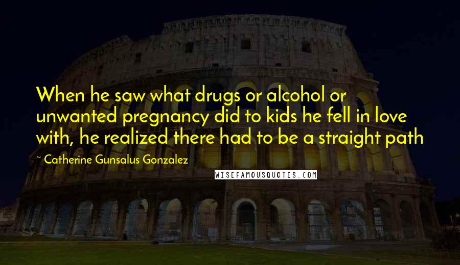 Catherine Gunsalus Gonzalez Quotes: When he saw what drugs or alcohol or unwanted pregnancy did to kids he fell in love with, he realized there had to be a straight path