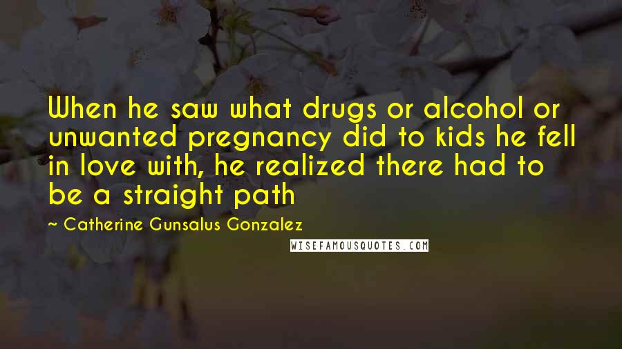 Catherine Gunsalus Gonzalez Quotes: When he saw what drugs or alcohol or unwanted pregnancy did to kids he fell in love with, he realized there had to be a straight path