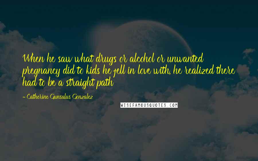 Catherine Gunsalus Gonzalez Quotes: When he saw what drugs or alcohol or unwanted pregnancy did to kids he fell in love with, he realized there had to be a straight path