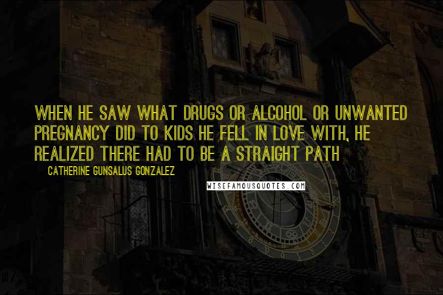 Catherine Gunsalus Gonzalez Quotes: When he saw what drugs or alcohol or unwanted pregnancy did to kids he fell in love with, he realized there had to be a straight path