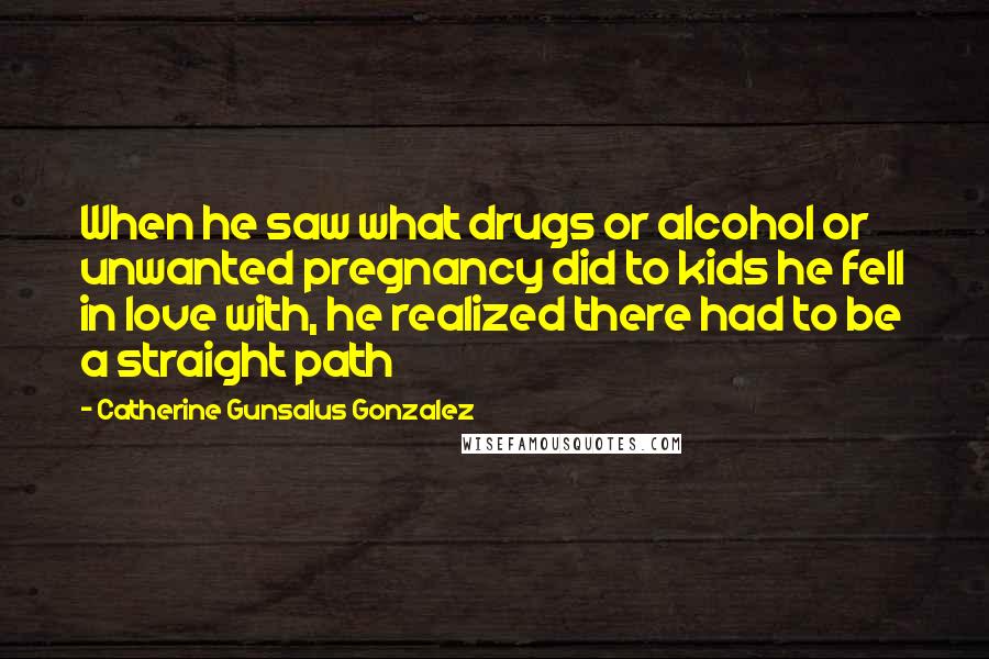 Catherine Gunsalus Gonzalez Quotes: When he saw what drugs or alcohol or unwanted pregnancy did to kids he fell in love with, he realized there had to be a straight path