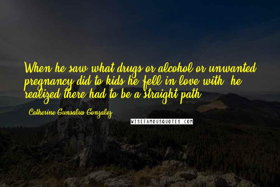 Catherine Gunsalus Gonzalez Quotes: When he saw what drugs or alcohol or unwanted pregnancy did to kids he fell in love with, he realized there had to be a straight path