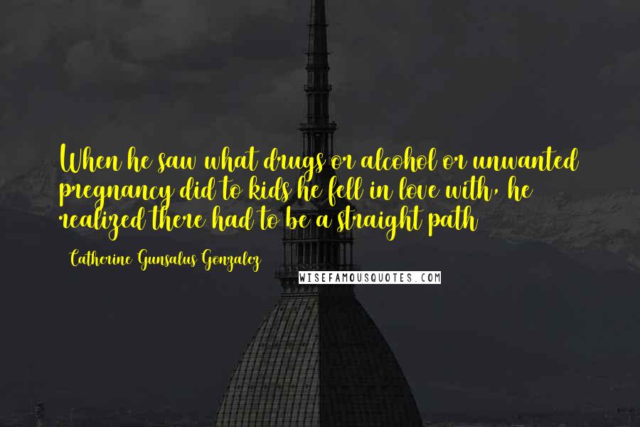 Catherine Gunsalus Gonzalez Quotes: When he saw what drugs or alcohol or unwanted pregnancy did to kids he fell in love with, he realized there had to be a straight path