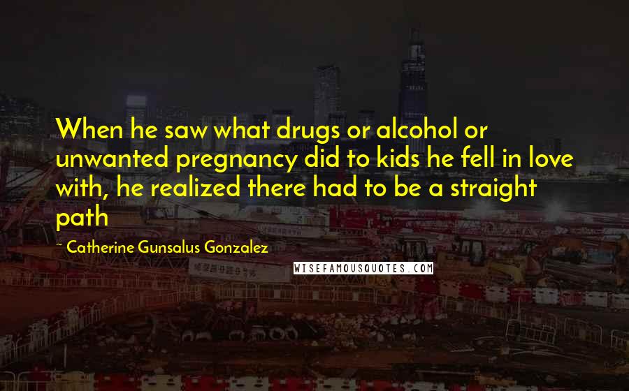 Catherine Gunsalus Gonzalez Quotes: When he saw what drugs or alcohol or unwanted pregnancy did to kids he fell in love with, he realized there had to be a straight path