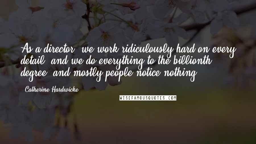 Catherine Hardwicke Quotes: As a director, we work ridiculously hard on every detail, and we do everything to the billionth degree, and mostly people notice nothing.