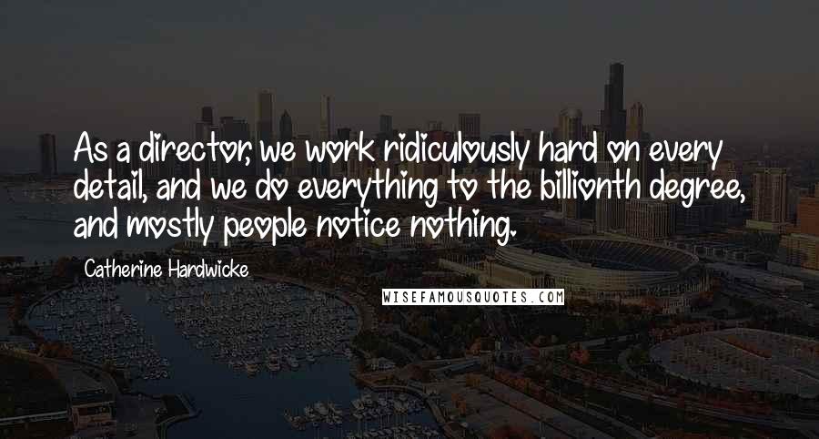 Catherine Hardwicke Quotes: As a director, we work ridiculously hard on every detail, and we do everything to the billionth degree, and mostly people notice nothing.