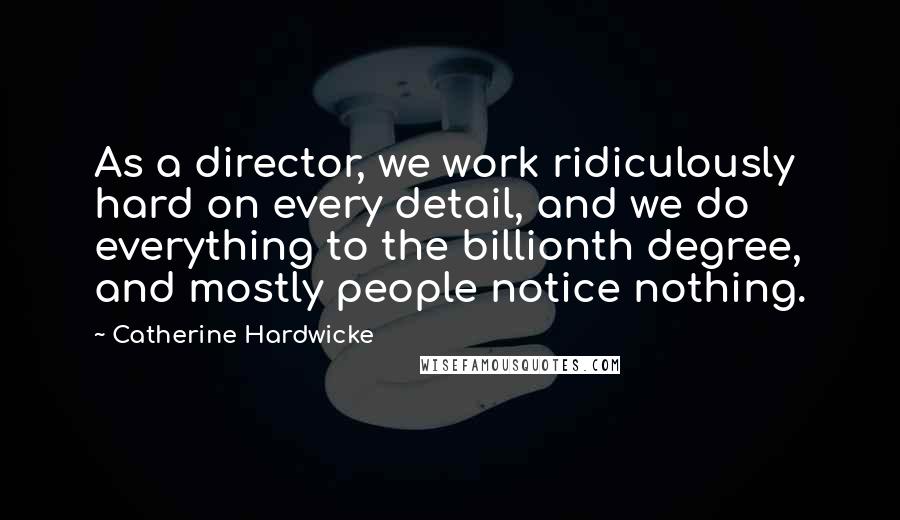 Catherine Hardwicke Quotes: As a director, we work ridiculously hard on every detail, and we do everything to the billionth degree, and mostly people notice nothing.