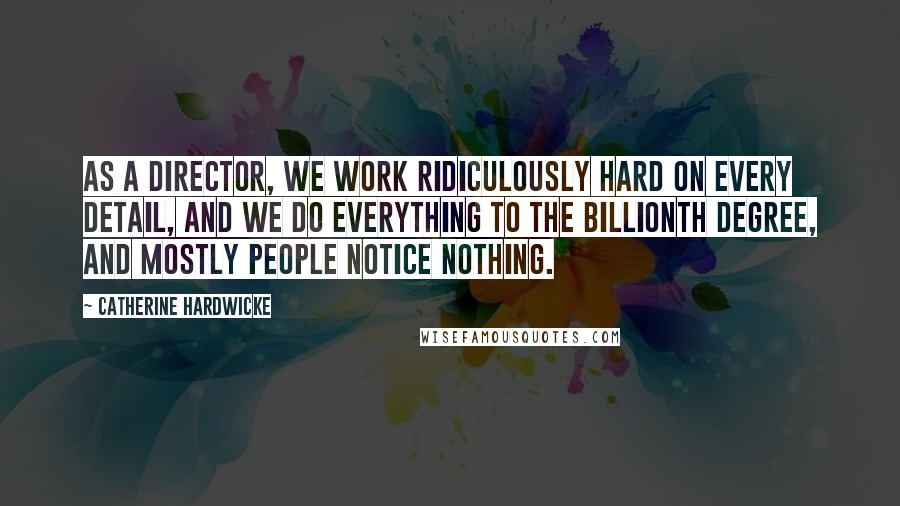 Catherine Hardwicke Quotes: As a director, we work ridiculously hard on every detail, and we do everything to the billionth degree, and mostly people notice nothing.