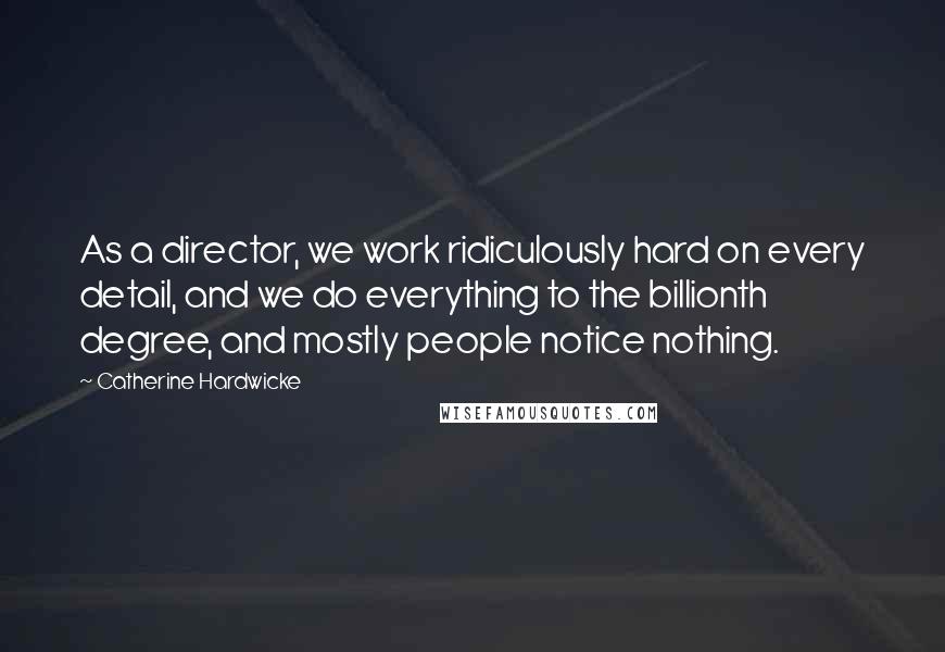 Catherine Hardwicke Quotes: As a director, we work ridiculously hard on every detail, and we do everything to the billionth degree, and mostly people notice nothing.