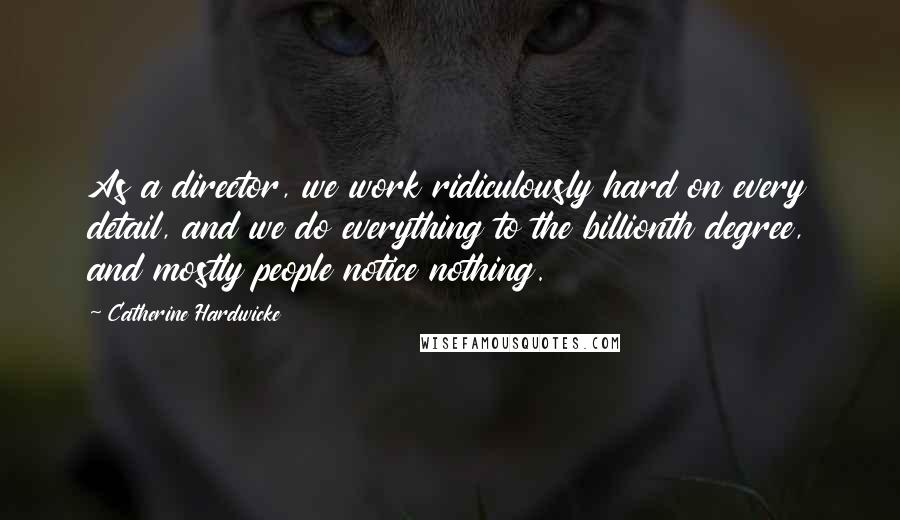 Catherine Hardwicke Quotes: As a director, we work ridiculously hard on every detail, and we do everything to the billionth degree, and mostly people notice nothing.