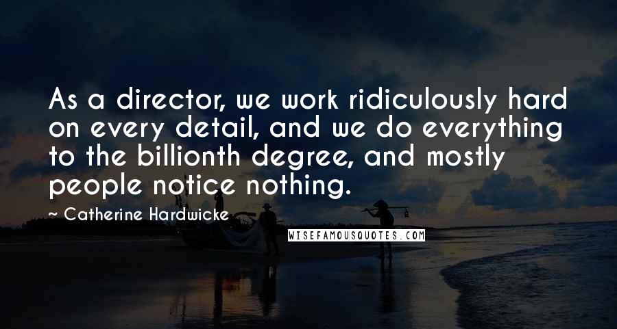 Catherine Hardwicke Quotes: As a director, we work ridiculously hard on every detail, and we do everything to the billionth degree, and mostly people notice nothing.
