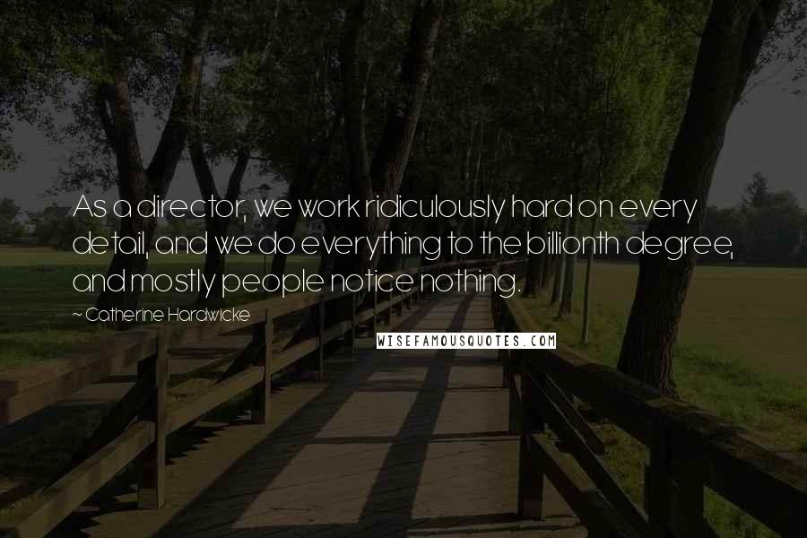 Catherine Hardwicke Quotes: As a director, we work ridiculously hard on every detail, and we do everything to the billionth degree, and mostly people notice nothing.