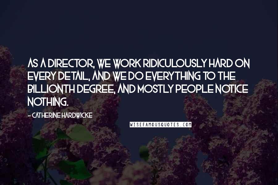 Catherine Hardwicke Quotes: As a director, we work ridiculously hard on every detail, and we do everything to the billionth degree, and mostly people notice nothing.