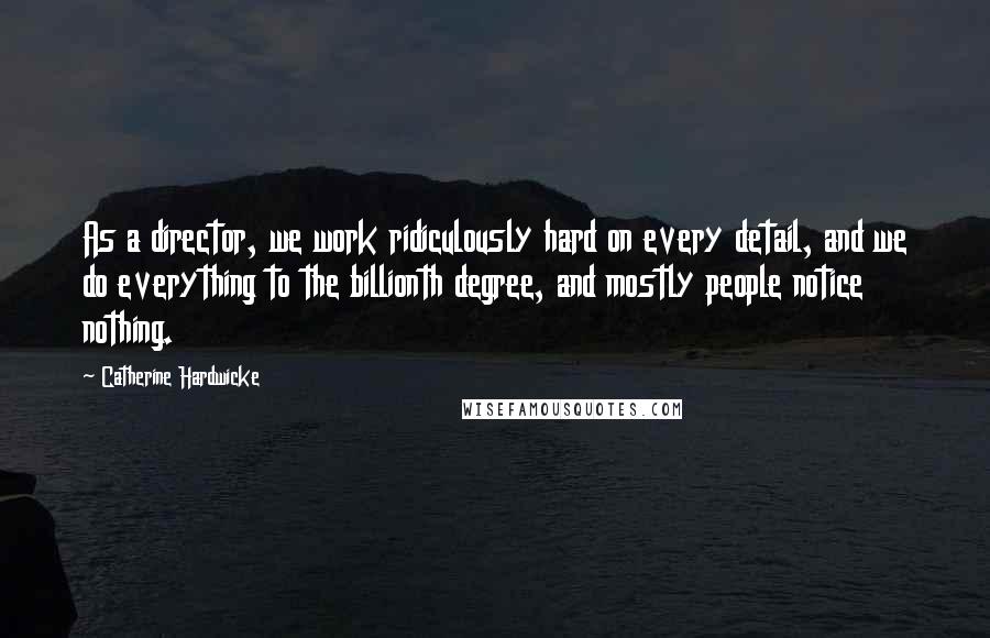 Catherine Hardwicke Quotes: As a director, we work ridiculously hard on every detail, and we do everything to the billionth degree, and mostly people notice nothing.