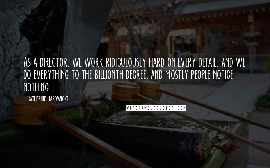 Catherine Hardwicke Quotes: As a director, we work ridiculously hard on every detail, and we do everything to the billionth degree, and mostly people notice nothing.