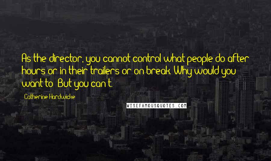 Catherine Hardwicke Quotes: As the director, you cannot control what people do after hours or in their trailers or on break. Why would you want to? But you can't.