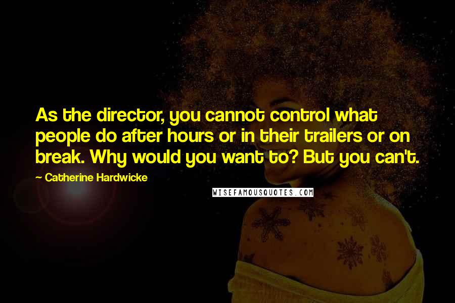 Catherine Hardwicke Quotes: As the director, you cannot control what people do after hours or in their trailers or on break. Why would you want to? But you can't.