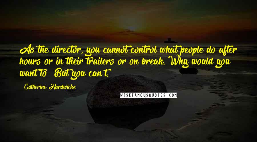 Catherine Hardwicke Quotes: As the director, you cannot control what people do after hours or in their trailers or on break. Why would you want to? But you can't.