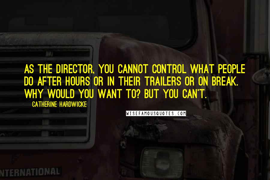 Catherine Hardwicke Quotes: As the director, you cannot control what people do after hours or in their trailers or on break. Why would you want to? But you can't.