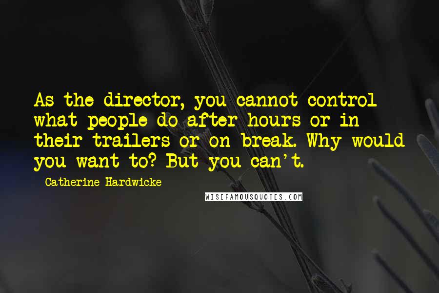 Catherine Hardwicke Quotes: As the director, you cannot control what people do after hours or in their trailers or on break. Why would you want to? But you can't.