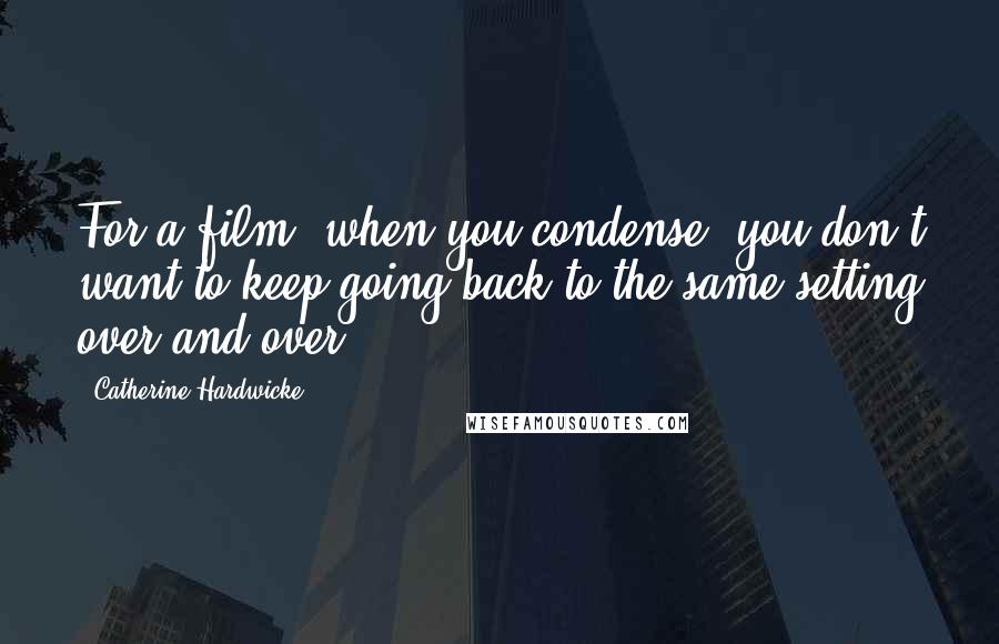 Catherine Hardwicke Quotes: For a film, when you condense, you don't want to keep going back to the same setting over and over.