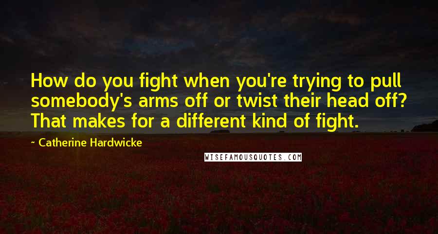 Catherine Hardwicke Quotes: How do you fight when you're trying to pull somebody's arms off or twist their head off? That makes for a different kind of fight.