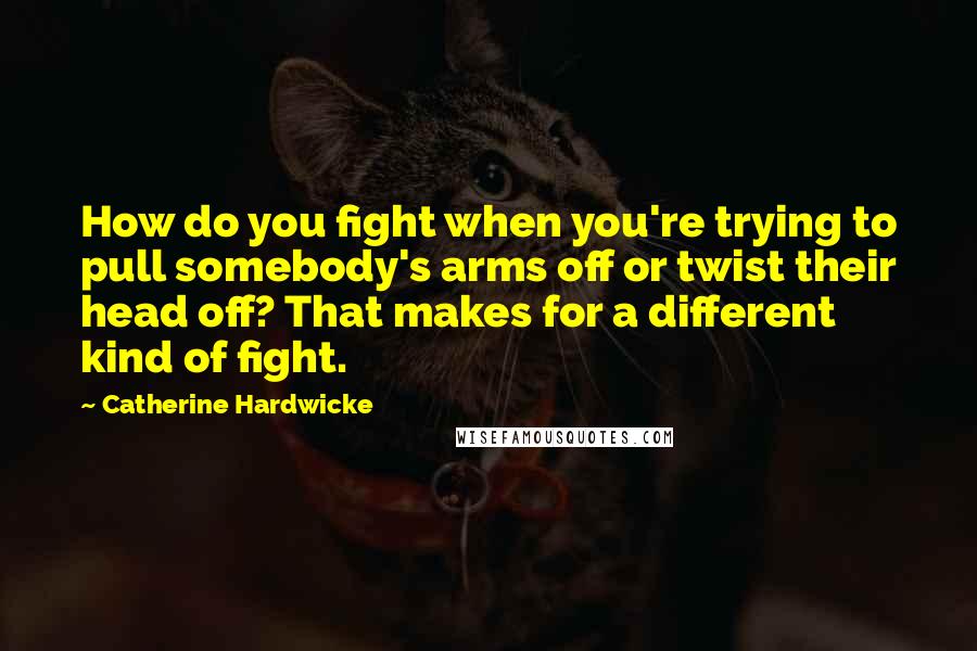 Catherine Hardwicke Quotes: How do you fight when you're trying to pull somebody's arms off or twist their head off? That makes for a different kind of fight.